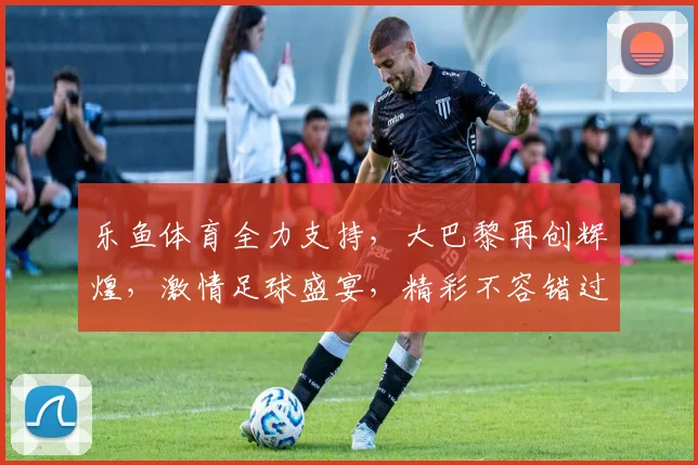 乐鱼体育全力支持，大巴黎再创辉煌，激情足球盛宴，精彩不容错过