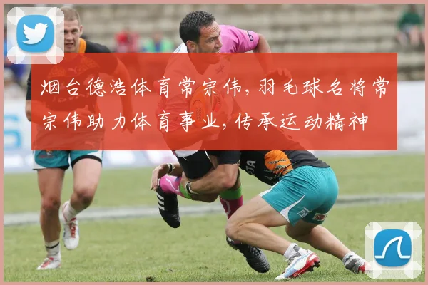 烟台德浩体育常宗伟,羽毛球名将常宗伟助力体育事业,传承运动精神