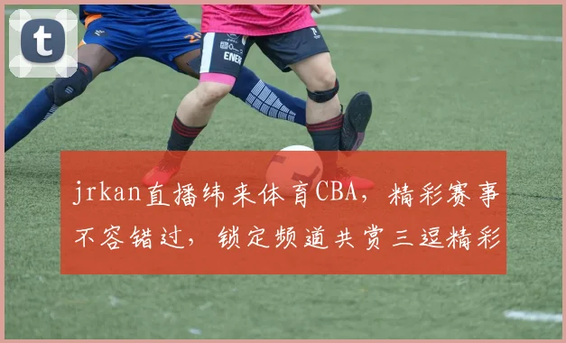 jrkan直播纬来体育CBA，精彩赛事不容错过，锁定频道共赏三逗精彩